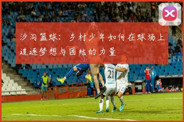 沙沟篮球：乡村少年如何在球场上追逐梦想与团结的力量