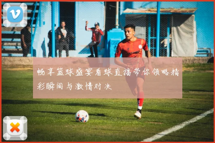 畅享篮球盛宴看球直播带你领略精彩瞬间与激情对决