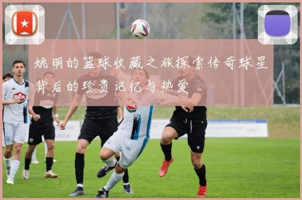 姚明的篮球收藏之旅探索传奇球星背后的珍贵记忆与热爱