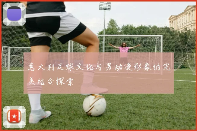 意大利足球文化与男动漫形象的完美结合探索
