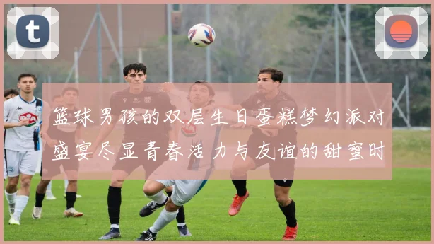 篮球男孩的双层生日蛋糕梦幻派对盛宴尽显青春活力与友谊的甜蜜时光
